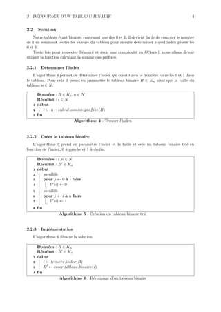 ´
2 DECOUPAGE D’UN TABLEAU BINAIRE                                                                4


2.2       Solution
    Notre tableau ´tant binaire, contenant que des 0 et 1, il devient facile de compter le nombre
                    e
de 1 en sommant toutes les valeurs du tableau pour ensuite d´terminer ` quel index placer les
                                                                e           a
0 et 1.
    Toute fois pour respecter l’´nonc´ et avoir une complexit´ en O(log n), nous allons devoir
                                  e   e                         e
utiliser la fonction calculant la somme des pr´ﬁxes.
                                              e

2.2.1       D´terminer l’index
             e
    L’algorithme 4 permet de d´terminer l’index qui constituera la fronti`re entre les 0 et 1 dans
                               e                                         e
le tableau. Pour cela il prend en param`tre le tableau binaire B ∈ Kn ainsi que la taille du
                                        e
tableau n ∈ N .

          Donn´es : B ∈ Kn , n ∈ N
                e
          R´sultat : i ∈ N
           e
      1   d´but
           e
      2      i ← n − calcul somme pref ixe(B)
      3   ﬁn
                              Algorithme 4 : Trouver l’index


2.2.2       Cr´er le tableau binaire
              e
   L’algorithme 5 prend en param`tre l’index et la taille et cr´e un tableau binaire tri´ en
                                     e                         e                        e
fonction de l’index, 0 ` gauche et 1 ` droite.
                       a             a

          Donn´es : i, n ∈ N
                e
          R´sultat : B ∈ Kn
           e
      1   d´but
           e
      2      parall`le
                   e
      3      pour j ← 0 ` i faire
                          a
      4          B (i) ← 0
      5        parall`le
                     e
      6        pour j ← i ` n faire
                          a
      7           B (i) ← 1
      8   ﬁn
                       Algorithme 5 : Cr´ation du tableau binaire tri´
                                        e                            e


2.2.3       Impl´mentation
                e
   L’algorithme 6 illustre la solution.

          Donn´es : B ∈ Kn
                e
          R´sultat : B ∈ Kn
           e
      1   d´but
           e
      2      i ← trouver index(B)
      3      B ← creer tableau binaire(i)
      4   ﬁn
                     Algorithme 6 : D´coupage d’un tableau binaire
                                       e
 