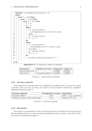 4 MESURE DE PERFORMANCE                                                                         8


        Donn´es : p, P, popStep, d, D, dimStep, r ∈ N
             e
   1    d´but
         e
   2       pour k ← p ` P faire
                         a
   3          pour l ← d ` D faire
                             a
   4             pour m ← 0 ` r faire
                                 a
   5                 Ts ← 0
   6                 Tp ← 0
   7                 d´but
                       e
   8                      t1 ← omp get wtime()
   9                      ... code sequentiel avec k et l ex´cut´ m fois ...
                                                            e e
  10                      apply( ... )
  11                      t2 ← omp get wtime()
  12                      Ts ← t2 − t1
  13                 ﬁn
  14                 d´but
                       e
  15                      t1 ← omp get wtime()
  16                      ... code parall`le avec k et l ex´cut´ m fois ...
                                         e                 e e
  17                      omp apply( ... )
  18                      t2 ← omp get wtime()
  19                      Tp ← t2 − t1
  20                 ﬁn
                                                    Ts
  21                 ... on conserve le speed-up Tp pour k et l ...

  22    ﬁn
                   Algorithme 9 : La fonction de mesure du speedup

              Processeur              Nombre de coeurs         Fr´quence
                                                                  e            Cache L1
              Intel Centrino vPro     2                        2.40GHz         3072KB
              Intel Core i7           8 (hyperthreading 14 )   2.67GHz         8192KB

                                Figure 4 – Architectures mat´rielles
                                                            e


4.6.1     Fonctions objectifs
    Il est important de simuler toutes les compl´xit´s de probl`mes que l’on peut ˆtre amen´
                                                 e e           e                    e        e
a e
` r´soudre. Pour nos tests, le choix a ´t´ orient´ vers deux fonctions objectifs de complexit´
                                       ee        e                                           e
diﬀ´rente pr´sent´ en ﬁgure 5.
   e         e    e

 Fonction objectifs                           Complexit´ en temps
                                                       e                   Algorithme
 La fonction Sphere                                  O(1)                  Sphere = n individuk
                                                                                         k=0
 Probl`me ` temps variable quelconque
      e    a                                         O(n)                  usleep(U (0, 1) ∗ 10)

                                    Figure 5 – Fonctions objectifs


4.6.2     Benchmark
   Pour faciliter et automatiser les tests, une liste de mesures a ´t´ ´labor´ avec les param`tres
                                                                   e ee      e               e
d´crits pr´c´demment et un script contenant l’ensemble des tests ` ex´cuter a ´t´ cr´e. La liste
 e        e e                                                        a e          ee e
des mesures est pr´sent´e en ﬁgure 6.
                   e    e
 