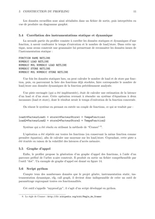 5 CONSTRUCTION DU PROFILING                                                                    11


   Les donn´es recueillies sont ainsi s´rialis´es dans un ﬁchier de sortie, puis interpr´t´es en
            e                          e      e                                         ee
vue de produire un diagramme gnuplot.


5.4   Corr´lation des instrumentations statique et dynamique
          e
    La seconde partie du proﬁler consiste ` corr´ler les donn´es statiques et dynamiques d’une
                                          a     e            e
fonction, ` savoir confronter le temps d’ex´cution et le nombre de load/store. Dans cette op-
          a                                e
tique, nous avons construit une grammaire lui permettant de reconnaˆ les donn´es issues de
                                                                       ıtre       e
l’instrumentation statique :

FUNCTION NAME RETLINE
NUMERIC LOAD RETLINE
NUMERIC MUL NUMERIC LOAD RETLINE
NUMERIC STORE RETLINE
NUMERIC MUL NUMERIC STORE RETLINE

    Une fois les donn´es statiques lues, on peut calculer le nombre de load et de store par fonc-
                     e
tion, puis, en parcourant la liste des fonctions d´j` stock´es, faire correspondre le nombre de
                                                  ea         e
load/store aux donn´es dynamiques de la fonction pr´c´demment analys´e.
                     e                                 e e                 e

    Une piste envisag´e (qui a ´t´ impl´ment´e), ´tait de calculer une estimation de la latence
                     e         ee       e      e e
d’un load et d’un store. Cette op´ration revenait ` r´soudre un syst`me d’´quations ` deux
                                    e                  a e              e       e         a
inconnues (load et store), dont le r´sultat serait le temps d’ex´cution de la fonction concern´e.
                                    e                           e                             e

   On r´sout le syst`me en prenant en entr´e un couple de fonctions, ce qui se traduit par :
       e            e                     e


load1*FacteurLoad1 + store1*FacteurStore1 = TempsFonction1
load2*FacteurLoad2 + store2*FacteurStore2 = TempsFonction2

   Syst`me qui a ´t´ r´solu en utilisant la m´thode de “Cramer” 8 .
       e         ee e                        e

    L’op´ration a ´t´ r´p´t´e sur toutes les fonctions (en conservant la mˆme fonction comme
        e          ee e ee                                                e
premi`re ´quation), aﬁn de calculer une moyenne sur les load/store. Cependant, cette piste a
      e e
´t´ ´cart´e en raison de la volatilit´ des latences d’acc`s m´moire.
eee      e                           e                   e   e

5.5   Graphe d’appel
    Enﬁn, le proﬁler propose la g´n´ration d’un graphe d’appel des fonctions, ` l’aide d’un
                                  e e                                            a
parcours pr´ﬁx´ de l’arbre n-aire construit. Il produit en sortie un ﬁchier compr´hensible par
            e e                                                                  e
l’outil “dot”. Un exemple de graphe d’appel est donn´ en ﬁgure 14.
                                                      e

5.6   Script python
   Compte tenu des nombreuses donn´es que le projet g´n´re, instrumentation static, ins-
                                      e                  e e
trumentation dynamique, cfg, call graph, il devient donc indispensable de cr´er un outil de
                                                                            e
param`trage regroupant toutes ces fonctionnalit´s.
     e                                         e

   Cet outil s’appelle “myproof.py”, il s’agit d’un script d´velopp´ en python.
                                                            e      e

  8. La r`gle de Cramer : http://fr.wikipedia.org/wiki/Regle_de_Cramer
         e
 