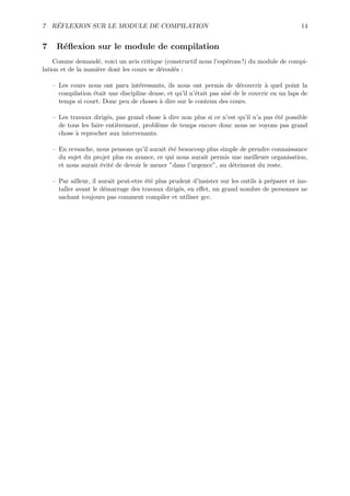 ´
7 REFLEXION SUR LE MODULE DE COMPILATION                                                         14


7    R´ﬂexion sur le module de compilation
      e
    Comme demand´, voici un avis critique (constructif nous l’esp´rons !) du module de compi-
                    e                                            e
lation et de la mani`re dont les cours se d´roul´s :
                    e                      e    e

    – Les cours nous ont paru int´ressants, ils nous ont permis de d´couvrir ` quel point la
                                    e                                     e        a
      compilation ´tait une discipline dense, et qu’il n’´tait pas ais´ de le couvrir en un laps de
                  e                                      e            e
      temps si court. Donc peu de choses ` dire sur le contenu des cours.
                                          a

    – Les travaux dirig´s, pas grand chose ` dire non plus si ce n’est qu’il n’a pas ´t´ possible
                        e                   a                                        ee
      de tous les faire enti`rement, probl`me de temps encore donc nous ne voyons pas grand
                            e             e
      chose ` reprocher aux intervenants.
            a

    – En revanche, nous pensons qu’il aurait ´t´ beaucoup plus simple de prendre connaissance
                                             ee
      du sujet du projet plus en avance, ce qui nous aurait permis une meilleure organisation,
      et nous aurait ´vit´ de devoir le mener ”dans l’urgence”, au d´triment du reste.
                     e e                                            e

    – Par ailleur, il aurait peut-etre ´t´ plus prudent d’insister sur les outils ` pr´parer et ins-
                                       ee                                         a e
      taller avant le d´marrage des travaux dirig´s, en eﬀet, un grand nombre de personnes ne
                        e                          e
      sachant toujours pas comment compiler et utiliser gcc.
 