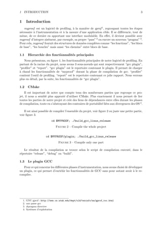 1 INTRODUCTION                                                                                    3


1        Introduction
    myproof est un logiciel de proﬁling, ` la mani`re de gprof 1 , regroupant toutes les ´tapes
                                          a        e                                      e
n´cessaire ` l’instrumentation et ` la mesure d’une application cible. Il se diﬀ´rencie, tout de
 e         a                      a                                             e
mˆme, de ce dernier en apportant une interface modulable. En eﬀet, il devient possible avec
  e
myproof d’integrer ais´ment, par exemple, sa propre “pass” 2 ou encore un nouveau “pragma” 3 .
                      e
Pour cela, myproof fournit des structures de donn´es compl`tes comme “les fonctions”, “les blocs
                                                 e        e
de base”, “les boucles” mais aussi “les chemins” entre blocs de base.

1.1       Hierarchie des fonctionnalit´s principales
                                      e
   Nous pr´sentons, en ﬁgure 1, les fonctionnalit´s principales de notre logiciel de proﬁling. En
            e                                       e
partant de la racine du projet, nous avons 3 sous-noeuds qui sont respectivement “gcc plugin”,
“proﬁler” et “report”. “gcc plugin” est le repertoire contenant le plugin. Il permet de charger
a
` chaud les fonctionnalit´s de “myproof” durant la phase de compilation de gcc. “proﬁler”
                           e
contient l’outil de proﬁling. “report” est le repertoire contenant ce jolie rapport. Nous verrons
plus en d´tail, par la suite, les fonctionnalit´s de “gcc plugin”.
          e                                    e

1.2       CMake
    Il est important de noter que compte tenu des nombreuses parties que regroupe ce pro-
jet, il nous a sembl´ plus approri´ d’utiliser CMake. Plus exactement il nous permet de lier
                     e              e
toutes les parties de notre projet et cr´e des liens de d´pendances entre elles durant les phases
                                        e                e
de compilation, toute en s’abstrayant des contraires de portabilit´ li´es aux divergences des OS 4 .
                                                                  e e

    Il est ainsi possible de compiler l’ensemble du projet, voir ﬁgure 2 ou juste une petite partie,
voir ﬁgure 3.
                            cd $MYPROOF; ./build_gcc_linux_release

                                Figure 2 – Compile the whole project


                        cd $MYPROOF/plugin; ./build_gcc_linux_release

                                  Figure 3 – Compile only one part

   Le r´sultat de la compilation se trouve selon le script de compilation execut´, dans le
        e                                                                       e
r´pertoire “release”, “debug” ou “build”.
 e

1.3       Le plugin GCC
   Pour ce qui concerne les diﬀ´rentes phases d’instrumentation, nous avons choisi de d´velopper
                               e                                                       e
un plugin, ce qui permet d’enrichir les fonctionnalit´s de GCC sans pour autant avoir ` le re-
                                                     e                                   a
compiler.




    1.   GNU gprof : http://www.cs.utah.edu/dept/old/texinfo/as/gprof_toc.html
    2.   une passe gcc
    3.   #pragma directive
    4.   Syst`mes d’exploitation
             e
 