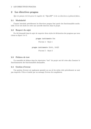 2 LES DIRECTIVES PRAGMA                                                                        4


2     Les directives pragma
    Qui n’a jamais r´v´ de percer le myst`re de “OpenMP” et de ses directives si joliment faites.
                    e e                  e

2.1   Modularit´
               e
    Comme introduit pr´c´dement les directives pragma font partie des fonctionnalit´s modu-
                           e e                                                     e
lable. Il est tr`s facile de cr´er une nouvelle directive dans le projet.
                e              e

2.2   Respect du sujet
    Il a ´t´ demand´ dans le sujet de respecter deux styles de d´claration des pragmas que nous
         ee        e                                            e
citons en ﬁgure 4 et 5.
                                   pragma instrumente foo

                                      Figure 4 – Style 1


                             pragma instrumente (fct1, fct2)

                                      Figure 5 – Style 2


2.3   Fichiers de test
   Un ensemble de ﬁchiers dans les r´pertoires “test” du projet ont ´t´ cr´es aﬁn d’assurer le
                                     e                              ee e
fonctionnement des fonctionnalit´s demand´es.
                                e        e

2.4   Gestion d’erreur
   Une gestion d’erreur est egalement garantie au cas o` les styles cit´s pr´cedement ne sont
                                                        u              e    e
pas respect´s. Cela se traduit par un message d’erreur du compilateur.
           e
 