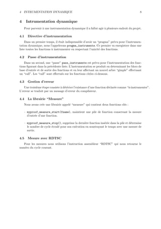 4 INTRUMENTATION DYNAMIQUE                                                                     8


4     Intrumentation dynamique
    Pour parvenir ` une instrumentation dynamique il a fallut agir ` plusieurs endroit du projet.
                  a                                                a

4.1   Directive d’instrumentation
    Dans un premier temps, il ´tait indispensable d’avoir un “pragma” pr´vu pour l’instrumen-
                                 e                                          e
tation dynamique, nous l’appelerons pragma_instrumente. Ce premier va enregistrer dans une
liste toutes les fonctions ` instrumenter en respectant l’unicit´ des fonctions.
                           a                                    e

4.2   Passe d’instrumentation
    Dans un second, une “passe” pass_instrumente est pr´vu pour l’instrumentation des fonc-
                                                             e
tions ﬁgurant dans la pr´c´dente liste. L’instrumentation se produit en determinant les blocs de
                         e e
base d’entr´e et de sortie des fonctions et en leur aﬀectant un nouvel arbre “gimple” eﬀectuant
           e
un “call”. Les “call” sont eﬀectu´s sur les fonctions cit´es ci-dessous.
                                  e                      e

4.3   Gestion d’erreur
    Une troisi`me ´tape consiste ` d´t´cter l’existance d’une fonction d´clar´e comme “`-instrumenter”.
              e   e              a ee                                   e    e         a
L’erreur se traduit par un message d’erreur du compilateur.

4.4   La librairie “Measure”
    Nous avons cr´e une librairie appel´ “measure” qui contient deux fonctions cl´s :
                 e                     e                                         e

    – myproof_measure_start(fname), maintient une pile de fonction conservant la mesure
      d’entr´e d’une fonction.
            e

    – myproof_measure_stop(), supprime la derni`re fonction ins´r´e dans la pile et d´termine
                                                  e              ee                  e
      le nombre de cycle ´coul´ pour son ex´cution en soustrayant le temps avec une mesure de
                         e    e            e
      sortie.

4.5   Mesure avec RDTSC
   Pour les mesures nous utilisons l’instruction assembleur “RDTSC” qui nous retourne le
num´ro du cycle courant.
    e
 