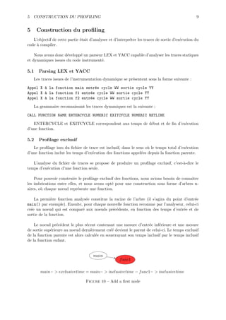 5 CONSTRUCTION DU PROFILING                                                                      9


5     Construction du proﬁling
   L’objectif de cette partie ´tait d’analyser et d’interpr´ter les traces de sortie d’ex´cution du
                              e                            e                             e
code ` compiler.
     a

    Nous avons donc d´velopp´ un parseur LEX et YACC capable d’analyser les traces statiques
                     e      e
et dynamiques issues du code instrument´.
                                       e

5.1   Parsing LEX et YACC
    Les traces issues de l’instrumentation dynamique se pr´sentent sous la forme suivante :
                                                          e

Appel X ` la fonction main entr´e cycle WW sortie cycle YY
        a                      e
Appel X ` la fonction f1 entr´e cycle WW sortie cycle YY
        a                    e
Appel X ` la fonction f2 entr´e cycle WW sortie cycle YY
        a                    e

    La grammaire reconnaissant les traces dynamiques est la suivante :

CALL FUNCTION NAME ENTERCYCLE NUMERIC EXITCYCLE NUMERIC RETLINE

   ENTERCYCLE et EXITCYCLE correspondent aux temps de d´but et de ﬁn d’ex´cution
                                                       e                 e
d’une fonction.

5.2   Proﬁlage exclusif
   Le proﬁlage issu du ﬁchier de trace est inclusif, dans le sens o` le temps total d’ex´cution
                                                                   u                    e
d’une fonction inclut les temps d’ex´cution des fonctions appel´es depuis la fonction parente.
                                    e                           e

   L’analyse du ﬁchier de traces se propose de produire un proﬁlage exclusif, c’est-`-dire le
                                                                                    a
temps d’ex´cution d’une fonction seule.
          e

    Pour pouvoir construire le proﬁlage exclusif des fonctions, nous avions besoin de connaˆ
                                                                                           ıtre
les imbrications entre elles, et nous avons opt´ pour une construction sous forme d’arbres n-
                                               e
aires, o` chaque noeud repr´sente une fonction.
        u                    e

    La premi`re fonction analys´e constitue la racine de l’arbre (il s’agira du point d’entr´e
              e                e                                                            e
main() par exemple). Ensuite, pour chaque nouvelle fonction reconnue par l’analyseur, celui-ci
cr´e un noeud qui est compar´ aux noeuds pr´c´dents, en fonction des temps d’entr´e et de
  e                          e                e e                                     e
sortie de la fonction.

    Le noeud pr´c´dent le plus r´cent contenant une mesure d’entr´e inf´rieure et une mesure
                 e e              e                                 e     e
de sortie sup´rieure au noeud derni`rement cr´´ devient le parent de celui-ci. Le temps exclusif
             e                       e         ee
de la fonction parente est alors calcul´e en soustrayant son temps inclusif par le temps inclusif
                                       e
de la fonction enfant.


                                      main
                                                     f unc1

       main− > exclusivetime = main− > inclusivetime − f unc1− > inclusivetime

                                 Figure 10 – Add a ﬁrst node
 