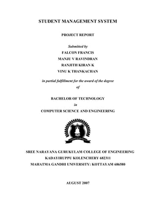 STUDENT MANAGEMENT SYSTEM

                   PROJECT REPORT


                        Submitted by
                   FALCON FRANCIS
                 MANJU V RAVINDRAN
                   RANJITH KIRAN K
                VINU K THANKACHAN

      in partial fulfillment for the award of the degree
                             of


            BACHELOR OF TECHNOLOGY
                            in
      COMPUTER SCIENCE AND ENGINEERING




SREE NARAYANA GURUKULAM COLLEGE OF ENGINEERING
        KADAYIRUPPU KOLENCHERY 682311
 MAHATMA GANDHI UNIVERSITY: KOTTAYAM 686580




                      AUGUST 2007
 