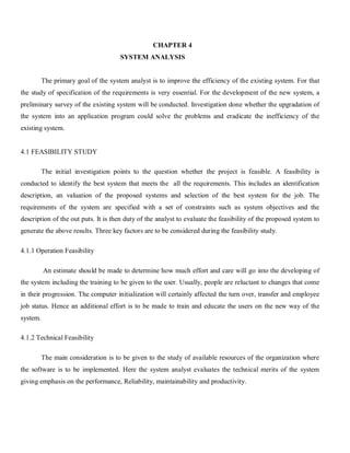 CHAPTER 4
                                      SYSTEM ANALYSIS


          The primary goal of the system analyst is to improve the efficiency of the existing system. For that
the study of specification of the requirements is very essential. For the development of the new system, a
preliminary survey of the existing system will be conducted. Investigation done whether the upgradation of
the system into an application program could solve the problems and eradicate the inefficiency of the
existing system.


4.1 FEASIBILITY STUDY

          The initial investigation points to the question whether the project is feasible. A feasibility is
conducted to identify the best system that meets the all the requirements. This includes an identification
description, an valuation of the proposed systems and selection of the best system for the job. The
requirements of the system are specified with a set of constraints such as system objectives and the
description of the out puts. It is then duty of the analyst to evaluate the feasibility of the proposed system to
generate the above results. Three key factors are to be considered during the feasibility study.

4.1.1 Operation Feasibility

          An estimate should be made to determine how much effort and care will go into the developing of
the system including the training to be given to the user. Usually, people are reluctant to changes that come
in their progression. The computer initialization will certainly affected the turn over, transfer and employee
job status. Hence an additional effort is to be made to train and educate the users on the new way of the
system.

4.1.2 Technical Feasibility

          The main consideration is to be given to the study of available resources of the organization where
the software is to be implemented. Here the system analyst evaluates the technical merits of the system
giving emphasis on the performance, Reliability, maintainability and productivity.
 
