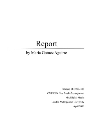 Report
by Maria Gomez




                    Student Id: 10003413
       CMP001N New Media Management
                       MA Digital Media
          London Metropolitan University
                              April 2010
 