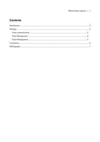 Maria Gomez | 1



Contents
Introduction.......................................................................................................................................... 2
Strategy.................................................................................................................................................2
    Team communication ......................................................................................................................2
    Team Management...........................................................................................................................4
    Client Management..........................................................................................................................5
Conclusion............................................................................................................................................ 6
Bibliography......................................................................................................................................... 7
 