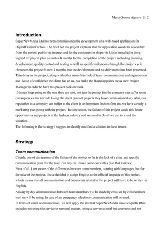 Maria Gomez | 2




Introduction
SuperNewMedia Ltd has been commissioned the development of a web-based application for
DigitalFashionForYou. The brief for this project explains that the application would be accessible
from the general public via internet and for the costumers in shops via kiosks installed in there.
Signed off project plan estimates 4 months for the completion of the project, including planning,
development, quality control and testing as well as specific milestones through the project cycle.
However, the project is now 2 months into the development and no deliverable has been presented.
This delay in the project, along with other issues like lack of team communication and organization
and loose of confidence the client has on us, has make the Board appoints me as new Project
Manager in order to have this project back on track.
If things keep going on the way they are now, not just the project but the company can suffer some
consequences that include losing the client (and all projects they have commissioned us). Also, our
reputation as a company can suffer as the client is an important fashion firm and we have already a
marketing plan going with the project. In conclusion, the failure of this project could risk future
opportunities and projects in the fashion industry and we need to do all we can to avoid the
situation.
The following is the strategy I suggest to identify and find a solution to these issues.



Strategy

Team communication
Clearly, one of the reasons of the failure of the project so far is the lack of a clear and specific
communication plan that the team can rely on. I have come out with a plan that follows:
First of all, I am aware of the differences between team members, starting with languages, but for
the sake of the project, I have decided to assign English as the official language of this project,
which means that all communication and documents related to the project will have to be written in
English.
All day by day communication between team members will be made by email or by collaboration
tool we will be using. In case of an emergency telephone communication will be used.
In terms of email communication, we will apply the internal SuperNewMedia email etiquette (that
includes not using the service to personal matters, using a conversational but courteous and not
 