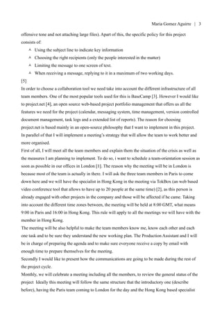 Maria Gomez | 3

offensive tone and not attaching large files). Apart of this, the specific policy for this project
consists of:
      •   Using the subject line to indicate key information
      •   Choosing the right recipients (only the people interested in the matter)
      •   Limiting the message to one screen of text.
      •   When receiving a message, replying to it in a maximum of two working days.
[5]
In order to choose a collaboration tool we need take into account the different infrastructure of all
team members. One of the most popular tools used for this is BaseCamp [3]. However I would like
to project.net [4], an open source web-based project portfolio management that offers us all the
features we need for the project (calendar, messaging system, time management, version controlled
document management, task logs and a extended list of reports). The reason for choosing
project.net is based mainly in an open-source philosophy that I want to implement in this project.
In parallel of that I will implement a meeting’s strategy that will allow the team to work better and
more organised.
First of all, I will meet all the team members and explain them the situation of the crisis as well as
the measures I am planning to implement. To do so, i want to schedule a team-orientation session as
soon as possible in our offices in London [1]. The reason why the meeting will be in London is
because most of the team is actually in there. I will ask the three team members in Paris to come
down here and we will have the specialist in Hong Kong in the meeting via TokBox (an web based
video conference tool that allows to have up to 20 people at the same time) [2], as this person is
already engaged with other projects in the company and those will be affected if he came. Taking
into account the different time zones between, the meeting will be held at 8:00 GMT, what means
9:00 in Paris and 16:00 in Hong Kong. This rule will apply to all the meetings we will have with the
member in Hong Kong.
The meeting will be also helpful to make the team members know me, know each other and each
one task and to be sure they understand the new working plan. The Production Assistant and I will
be in charge of preparing the agenda and to make sure everyone receive a copy by email with
enough time to prepare themselves for the meeting.
Secondly I would like to present how the communications are going to be made during the rest of
the project cycle.
Monthly, we will celebrate a meeting including all the members, to review the general status of the
project Ideally this meeting will follow the same structure that the introductory one (describe
 