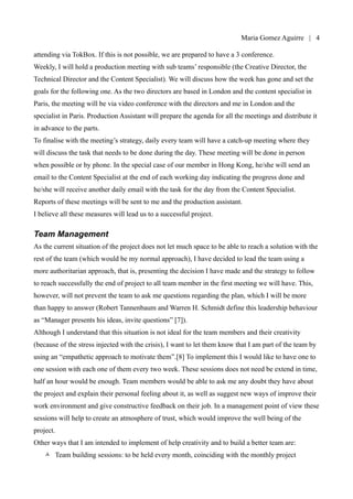 Maria Gomez | 4

before), having the Paris team coming to London for the day and the Hong Kong based specialist
attending via TokBox. If this is not possible, we are prepared to have a 3 conference.
Weekly, I will hold a production meeting with sub teams’ responsible (the Creative Director, the
Technical Director and the Content Specialist). We will discuss how the week has gone and set the
goals for the following one. As the two directors are based in London and the content specialist in
Paris, the meeting will be via video conference with the directors and me in London and the
specialist in Paris. Production Assistant will prepare the agenda for all the meetings and distribute it
in advance to the parts.
To finalise with the meeting’s strategy, daily every team will have a catch-up meeting where they
will discuss the task that needs to be done during the day. These meeting will be done in person
when possible or by phone. In the special case of our member in Hong Kong, he/she will send an
email to the Content Specialist at the end of each working day indicating the progress done and
he/she will receive another daily email with the task for the day from the Content Specialist.
Reports of these meetings will be sent to me and the production assistant.
I believe all these measures will lead us to a successful project.

Team Management
As the current situation of the project does not let much space to be able to reach a solution with the
rest of the team (which would be my normal approach), I have decided to lead the team using a
more authoritarian approach, that is, presenting the decision I have made and the strategy to follow
to reach successfully the end of project to all team member in the first meeting we will have. This,
however, will not prevent the team to ask me questions regarding the plan, which I will be more
than happy to answer (Robert Tannenbaum and Warren H. Schmidt define this leadership behaviour
as “Manager presents his ideas, invite questions” [7]).
Although I understand that this situation is not ideal for the team members and their creativity
(because of the stress injected with the crisis), I want to let them know that I am part of the team by
using an “empathetic approach to motivate them”.[8] To implement this I would like to have one to
one session with each one of them every two week. These sessions does not need be extend in time,
half an hour would be enough. Team members would be able to ask me any doubt they have about
the project and explain their personal feeling about it, as well as suggest new ways of improve their
work environment and give constructive feedback on their job. In a management point of view these
sessions will help to create an atmosphere of trust, which would improve the well being of the
project.
Other ways that I am intended to implement of help creativity and to build a better team are:
 