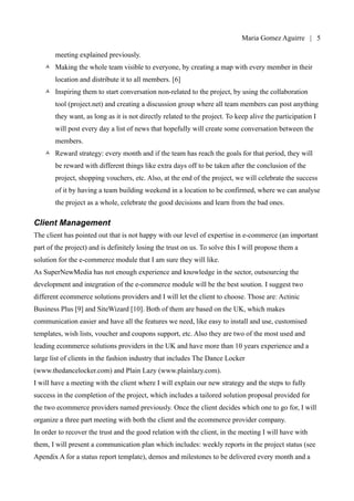 Maria Gomez | 5

   •   Team building sessions: to be held every month, coinciding with the monthly project
       meeting explained previously.
   •   Making the whole team visible to everyone, by creating a map with every member in their
       location and distribute it to all members. [6]
   •   Inspiring them to start conversation non-related to the project, by using the collaboration
       tool (project.net) and creating a discussion group where all team members can post anything
       they want, as long as it is not directly related to the project. To keep alive the participation I
       will post every day a list of news that hopefully will create some conversation between the
       members.
   •   Reward strategy: every month and if the team has reach the goals for that period, they will
       be reward with different things like extra days off to be taken after the conclusion of the
       project, shopping vouchers, etc. Also, at the end of the project, we will celebrate the success
       of it by having a team building weekend in a location to be confirmed, where we can analyse
       the project as a whole, celebrate the good decisions and learn from the bad ones.

Client Management
The client has pointed out that is not happy with our level of expertise in e-commerce (an important
part of the project) and is definitely losing the trust on us. To solve this I will propose them a
solution for the e-commerce module that I am sure they will like.
As SuperNewMedia has not enough experience and knowledge in the sector, outsourcing the
development and integration of the e-commerce module will be the best soution. I suggest two
different ecommerce solutions providers and I will let the client to choose. Those are: Actinic
Business Plus [9] and SiteWizard [10]. Both of them are based on the UK, which makes
communication easier and have all the features we need, like easy to install and use, customised
templates, wish lists, voucher and coupons support, etc. Also they are two of the most used and
leading ecommerce solutions providers in the UK and have more than 10 years experience and a
large list of clients in the fashion industry that includes The Dance Locker
(www.thedancelocker.com) and Plain Lazy (www.plainlazy.com).
I will have a meeting with the client where I will explain our new strategy and the steps to fully
success in the completion of the project, which includes a tailored solution proposal provided for
the two ecommerce providers named previously. Once the client decides which one to go for, I will
organize a three part meeting with both the client and the ecommerce provider company.
In order to recover the trust and the good relation with the client, in the meeting I will have with
them, I will present a communication plan which includes: weekly reports in the project status (see
 