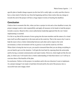Maria Gomez | 6

Apendix A for a status report template), demos and milestones to be delivered every month and a
specific plan to handle change requests (as the time left is really tight, we really need the client to
have a clear mind of what the way from the beginning and have them realize that any change at
towards the end of the project will have a huge impact in terms of meeting the deadline).


Conclusion
I believe that in moments like this, when you have a project in risk and a close deadline to meet, the
project manager needs to take responsibility and apply all measures in his hands to lead the project
towards a success. Based on this a more authoritarian leadership approach like the one I intent
implementing is essential.
It is fair to say that all the amount of stress going into the team members and the nature of a virtual
team itself can affect negatively in the team and cut the creativity. That is the reason why I want to
help the team to have a better relationship between each other and to improve the work
environment, so their environment will be as good as it can and the creativity will flow.
When client is losing the trust on you, you need to reassured them that you are doing everything in
you are hand to get over the situation. I will gain the trust back by exposing them the action plan
and by having a constant communication and report routine. However, client might not like the new
plan, in which case I will need to have a better understanding of what their desire is or I will try to
convince them of the benefits of the plan.
In conclusion, I believe in this project, its members and in the new direction I want to implement.
As a project manager I am ready to lead them forward and by the end of the process, have a
successful team and a happy client!
 