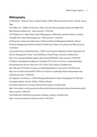 Maria Gomez | 7


Bibliography
[1] Deborah L. Duarte & Nancy Tennant Snyder. (2001) Mastering Virtual Teams. 2nd edn. Jossey-
Bass.
[2] TokBox Inc. TokBox for business. Video chat and video messaging [online] Available from:
http://business.tokbox.com/ . Date accessed: 11/04/2010
[3] 37Signals LLC. BaseCamp. Project Management, collaboration and task software. [online].
Available from: http://basecamphq.com/ . Date accessed: 11/04/2010
[4] Project.net. project.net: Open Source Web-based Project Management Software, Project
Portfolio Management Software [online] Available from: http://www.project.net/ Date accessed:
11/04/2010
[5] Louellen Essex and Mitchell Kusy. (1999). Fast Forward Leadership. Pearson Education Ltd.
[6] Free Management Library. Team Building in Virtual Teams. [online] Available from:
http://www.managementhelp.org/grp_skll/virtual/teambild.pdf . Date accessed: 11/04/2010
[7] Robert Tannenbaum and Warren H. Schmidt (1973). How to Choose a Leadership Pattern.
Harvard Business Review, May-June 1973. Pp162-180. [online] Available from:
http://hbr.org/1973/05/how-to-choose-a-leadership-pattern/ar/1 (accessed 11/04/2010) and
http://www.scribd.com/doc/6893779/How-to-Choose-a-Leadership-Pattern-Tannenbaum-and-
Schmidt (accessed 11/04/2010).
[8] England, E. & Finney, A. (2002) Managing Multimedia: Project Management for Web and
Convergent Media. 2nd edn. Harlow: Addison-Wesley.
[9] Actinic Software Ltd. Actinic Software Plus [online]. Available from:
http://www.actinic.co.uk/ecommerce-software-for-businesses/products/actinic-business-plus.html
Date accessed: 11/04/2010
[10] SiteWizard. SiteWizard ecommerce solutions. [online]. Available from:
http://www.sitewizard.co.uk/ Date accessed: 11/01/2010
 
