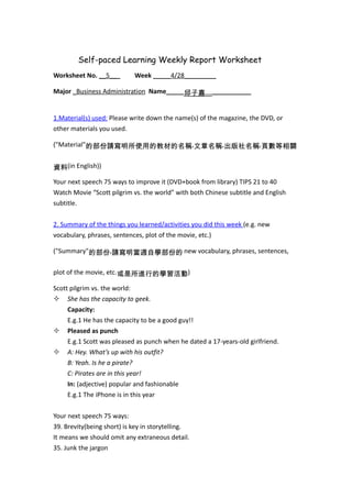 Self-paced Learning Weekly Report Worksheet
Worksheet No. __5___        Week _____4/28_________

Major _Business Administration Name_____邱子嘉_____________


1.Material(s) used: Please write down the name(s) of the magazine, the DVD, or
other materials you used.

("Material"的部份請寫明所使用的教材的名稱,文章名稱,出版社名稱,頁數等相關


資料(in English))

Your next speech 75 ways to improve it (DVD+book from library) TIPS 21 to 40
Watch Movie “Scott pilgrim vs. the world” with both Chinese subtitle and English
subtitle.


2. Summary of the things you learned/activities you did this week (e.g. new
vocabulary, phrases, sentences, plot of the movie, etc.)

("Summary"的部份,請寫明當週自學部份的 new vocabulary, phrases, sentences,


plot of the movie, etc.或是所進行的學習活動)

Scott pilgrim vs. the world:
 She has the capacity to geek.
     Capacity:
     E.g.1 He has the capacity to be a good guy!!
 Pleased as punch
     E.g.1 Scott was pleased as punch when he dated a 17-years-old girlfriend.
 A: Hey. What’s up with his outfit?
     B: Yeah. Is he a pirate?
     C: Pirates are in this year!
     In: (adjective) popular and fashionable
     E.g.1 The iPhone is in this year


Your next speech 75 ways:
39. Brevity(being short) is key in storytelling.
It means we should omit any extraneous detail.
35. Junk the jargon
 