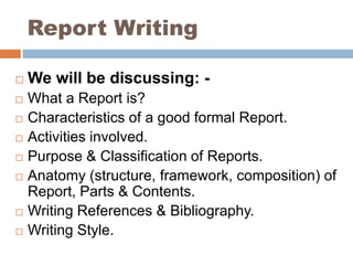Report Writing We will be discussing: - What a Report is? Characteristics of a good formal Report. Activities involved. Purpose & Classification of Reports. Anatomy (structure, framework, composition) of Report, Parts & Contents. Writing References & Bibliography. Writing Style. 