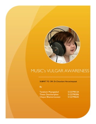 MUSIC’s VULGAR AWARENESS

   SUBMIT TO DR. Dr.Choochart Haruechaiyasak

   By

   Tanakom Muangsakul            5122790124
   Thesis Denchartphan           5122790306
   Chayut Bhamornsuwan           5122790645
 