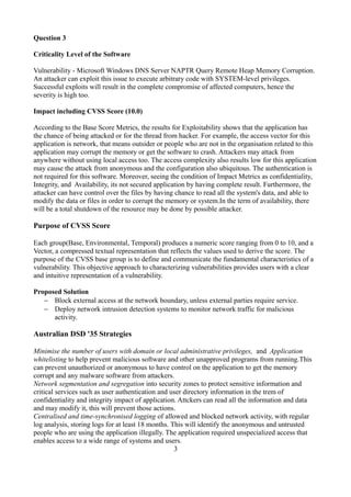 Question 3

Criticality Level of the Software

Vulnerability - Microsoft Windows DNS Server NAPTR Query Remote Heap Memory Corruption.
An attacker can exploit this issue to execute arbitrary code with SYSTEM-level privileges.
Successful exploits will result in the complete compromise of affected computers, hence the
severity is high too.

Impact including CVSS Score (10.0)

According to the Base Score Metrics, the results for Exploitability shows that the application has
the chance of being attacked or for the thread from hacker. For example, the access vector for this
application is network, that means outsider or people who are not in the organisation related to this
application may corrupt the memory or get the software to crash. Attackers may attack from
anywhere without using local access too. The access complexity also results low for this application
may cause the attack from anonymous and the configuration also ubiquitous. The authentication is
not required for this software. Moreover, seeing the condition of Impact Metrics as confidentiality,
Integrity, and Availability, its not secured application by having complete result. Furthermore, the
attacker can have control over the files by having chance to read all the system's data, and able to
modify the data or files in order to corrupt the memory or system.In the term of availability, there
will be a total shutdown of the resource may be done by possible attacker.

Purpose of CVSS Score

Each group(Base, Environmental, Temporal) produces a numeric score ranging from 0 to 10, and a
Vector, a compressed textual representation that reflects the values used to derive the score. The
purpose of the CVSS base group is to define and communicate the fundamental characteristics of a
vulnerability. This objective approach to characterizing vulnerabilities provides users with a clear
and intuitive representation of a vulnerability.

Proposed Solution
   − Block external access at the network boundary, unless external parties require service.
   − Deploy network intrusion detection systems to monitor network traffic for malicious
      activity.

Australian DSD '35 Strategies

Minimise the number of users with domain or local administrative privileges, and Application
whitelisting to help prevent malicious software and other unapproved programs from running.This
can prevent unauthorized or anonymous to have control on the application to get the memory
corrupt and any malware software from attackers.
Network segmentation and segregation into security zones to protect sensitive information and
critical services such as user authentication and user directory information in the trem of
confidentiality and integrity impact of application. Attckers can read all the information and data
and may modify it, this will prevent those actions.
Centralised and time-synchronised logging of allowed and blocked network activity, with regular
log analysis, storing logs for at least 18 months. This will identify the anonymous and untrusted
people who are using the application illegally. The application required unspecialized access that
enables access to a wide range of systems and users.
                                                    3
 