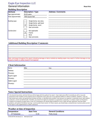 Eagle Eye Inspection LLC
General Information                                                                                                                            Ross-Vine

Building Description
Attribute                            Description / Type                      Address / Comments
Age (approximate)                    50-55 years
Area (approximate)                   1650 square feet


Building type                                 Single family, two story
                                              Single family, split level
                                     a        Single family, ranch
                                              See comments

Construction                                  Not applicable
                                     a        Frame
                                              Brick
                                              See comments



Additional Building Description/ Comments




Note: red boxes throughout this report indicating damage or items marked as needing repair may result in further damage or may
present a health or safety hazard if not repaired.


Client Information
Name                                 Mike                                    Ross

Address
Phone(s)
Buyer's agent
Phone(s)
Seller's agent
Phone(s)




Notes/ Special Instructions
  I am proud of my service, and trust that you will be happy with the quality of my report. I have made every effort to provide you with an accurate
  assessment of the condition of the property and its components and to alert you to any significant defects or adverse conditions. However, I may not
  have tested every outlet, and opened every window and door, or identified every problem. Also because my inspection is essentially visual, latent defects
  could exist. I cannot see behind walls. Therefore, you should not regard my inspection as a guarantee or warranty. It is simply a report on the general
  condition of a property at a given point in time. As a homeowner you should expect problems to occur. Roofs will leak, basements may have water
  problems, and systems fail without warning. I cannot predict future events. For these reasons, you should keep a comprehensive insurance policy current.
  This report is only supplemental to a seller's disclosure.


Weather at time of inspection
Temperature                                   Start Time                     General Conditions
       57° Fahrenheit                                      14:30             Partly cloudy
©1999-2008 MSI International, Inc.   BestInspectors.Net™
 