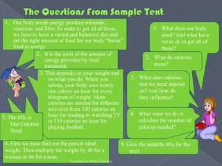 1. Our body needs energy produce minerals,
     vitamins, and fibre. In order to get all of those,                 1. What does our body
     we have to have a varied and balanced diet and                        need? And what have
     eat the right amount of food for our body “burns”                     we to do to get all of
     food to energy.                                                       those?
                2. It is the units of the amount of
                     energy provided by food                         2. What do calories
                     measured.                                          mean?
                  3. This depends on your weight and
                      on what you do. When you               3. What does calories
                      asleep, your body uses nearly             that we need depend
                      one calorie an hour for every             on? And how do
                      kilogram of weight. More                  they influence?
                      calories are needed for different
                      activities from 100 calories an
                      hour for reading or watching TV        4. What must we do to
5. The title is
                      to 350 calories an hour for               calculate the number of
    Our Calories
                      playing football.                         calories needed?
    Need

 4. First we must find out the person ideal              5. Give the suitable title for the
 weight. Then multiply the weight by 40 for a                text!
 woman or 46 for a man.
                              Powered by Widig Cahyono
 