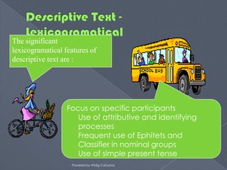 The significant
lexicogramatical features of
descriptive text are :




                  Focus on specific participants
                     Use of attributive and identifying
                     processes
                     Frequent use of Ephitets and
                     Classifier in nominal groups
                     Use of simple present tense
                   Powered by Widig Cahyono
 