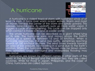 A hurricane is a violent tropical storm with sustained winds of at
least 74 mph. it forms over warm ocean waters. Warm and moist
air moves towards the center of the storm and spirals upward. This
releases torrential rains. As updrafts suck up more water vapor, it
triggers a cycle of strengthening. This cycle can be stopped only
when contact is made with land or cooler water.
    The whole hurricane can be described as a giant wheel lying
on its side. The hurricane spins and moves across the Earth's
surface at a speed of between 15 and 30 km/hour. When a
hurricane approaches, the wind rises swiftly, sometimes reaching
speeds of 160 km/hour or more. The wind blows inwards towards
an area of low pressure, by travelling in a spiral due to the Earth’s
rotation. When the hurricane strikes, houses may be blown down,
trees uprooted, crops damaged and widespread flooding may
also occur.
    Hurricanes are known by different names in other parts of the
world. In the Bay of Bengal and the Arabian Sea, they are called
cyclones. While for those in Japan, Philippines, and the coast of
China, hurricanes are called typhoons.

                    Powered by Widig Cahyono
 