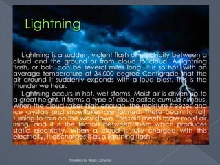 Lightning is a sudden, violent flash of electricity between a
cloud and the ground or from cloud to cloud. A lightning
flash, or bolt, can be several miles long. It is so hot, with an
average temperature of 34,000 degree Centigrade that the
air around it suddenly expands with a loud blast. This is the
thunder we hear.
    Lightning occurs in hot, wet storms. Moist air is driven up to
a great height. It forms a type of cloud called cumulo nimbus.
When the cloud raises high enough, the moisture freezes and
ice crystals and snowflakes are formed. These begin to fall,
turning to rain on the way down. This rain meets more moist air
rising, and it is the friction between them which produces
static electricity. When a cloud is fully charged with this
electricity, it discharges it as a lightning flash.


                   Powered by Widig Cahyono
 