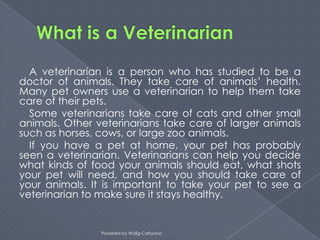 A veterinarian is a person who has studied to be a
doctor of animals. They take care of animals’ health.
Many pet owners use a veterinarian to help them take
care of their pets.
  Some veterinarians take care of cats and other small
animals. Other veterinarians take care of larger animals
such as horses, cows, or large zoo animals.
  If you have a pet at home, your pet has probably
seen a veterinarian. Veterinarians can help you decide
what kinds of food your animals should eat, what shots
your pet will need, and how you should take care of
your animals. It is important to take your pet to see a
veterinarian to make sure it stays healthy.


                Powered by Widig Cahyono
 