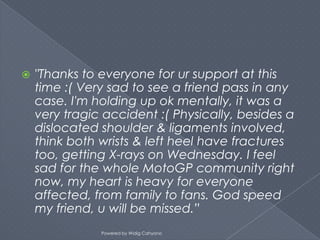    "Thanks to everyone for ur support at this
    time :( Very sad to see a friend pass in any
    case. I'm holding up ok mentally, it was a
    very tragic accident :( Physically, besides a
    dislocated shoulder & ligaments involved,
    think both wrists & left heel have fractures
    too, getting X-rays on Wednesday. I feel
    sad for the whole MotoGP community right
    now, my heart is heavy for everyone
    affected, from family to fans. God speed
    my friend, u will be missed.”
               Powered by Widig Cahyono
 