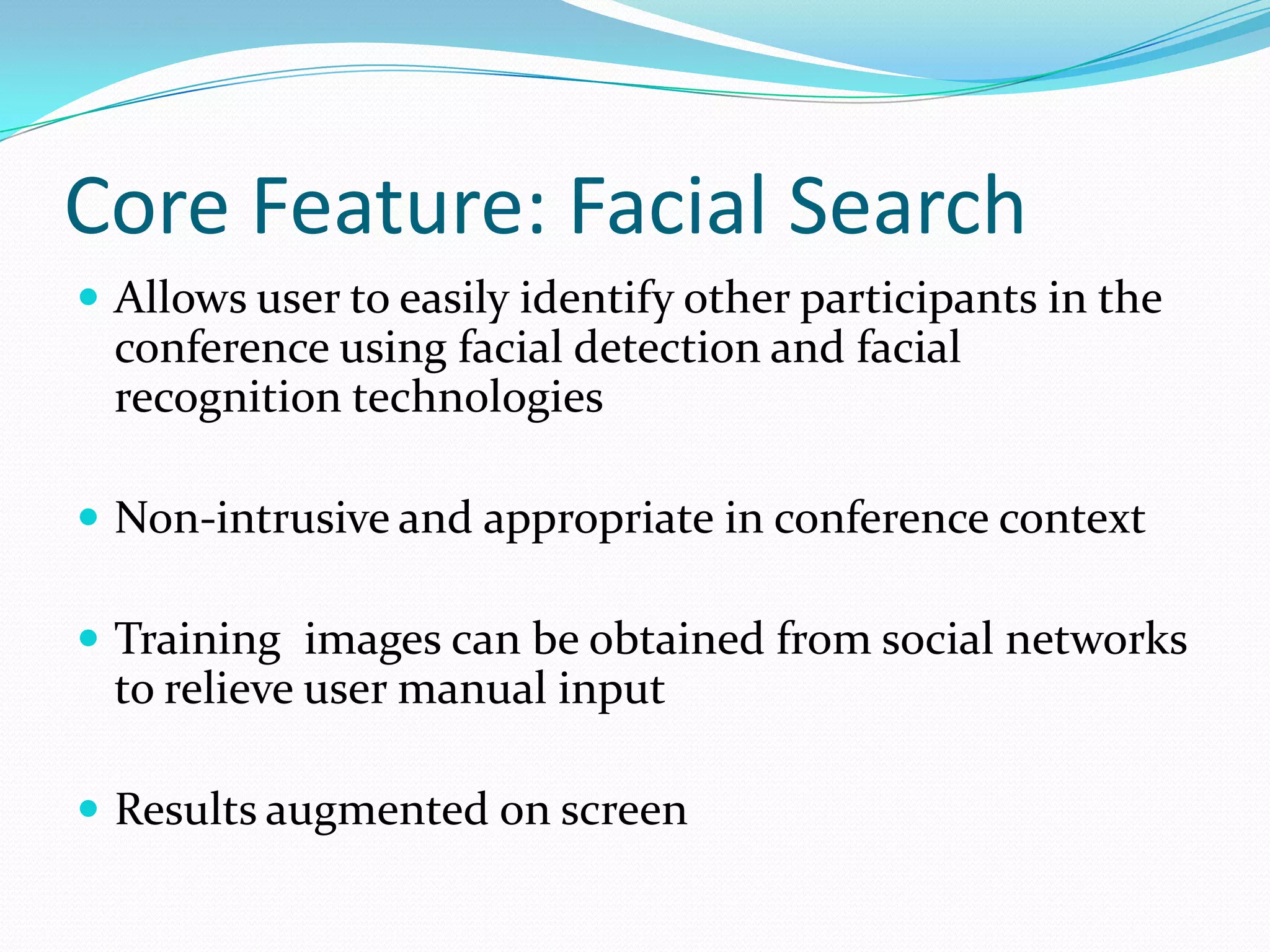 Core Feature: Facial Search
 Allows user to easily identify other participants in the
  conference using facial detection and facial
  recognition technologies

 Non-intrusive and appropriate in conference context

 Training images can be obtained from social networks
  to relieve user manual input

 Results augmented on screen
 