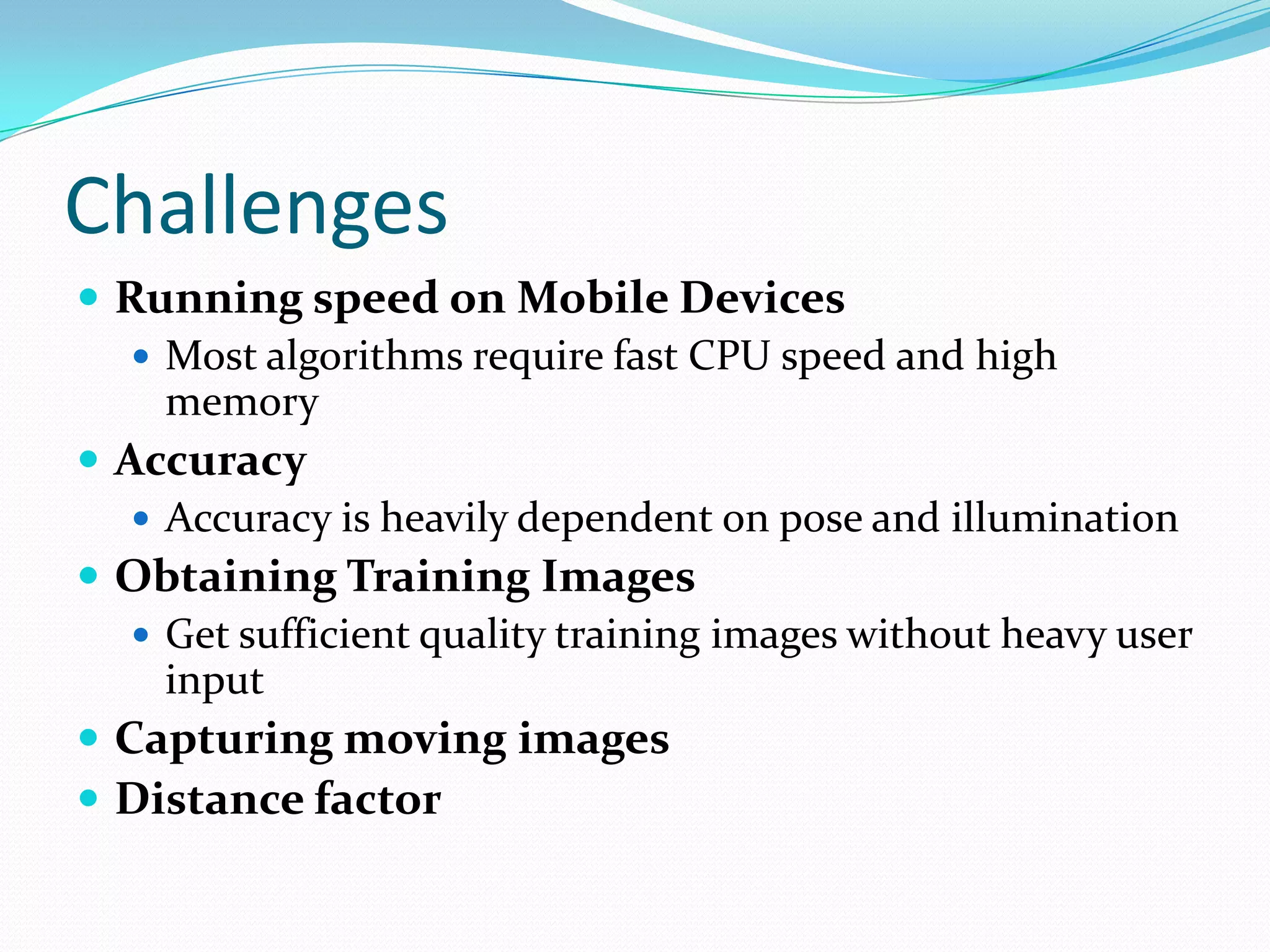 Challenges
 Running speed on Mobile Devices
    Most algorithms require fast CPU speed and high
     memory
 Accuracy
    Accuracy is heavily dependent on pose and illumination
 Obtaining Training Images
    Get sufficient quality training images without heavy user
     input
 Capturing moving images
 Distance factor
 