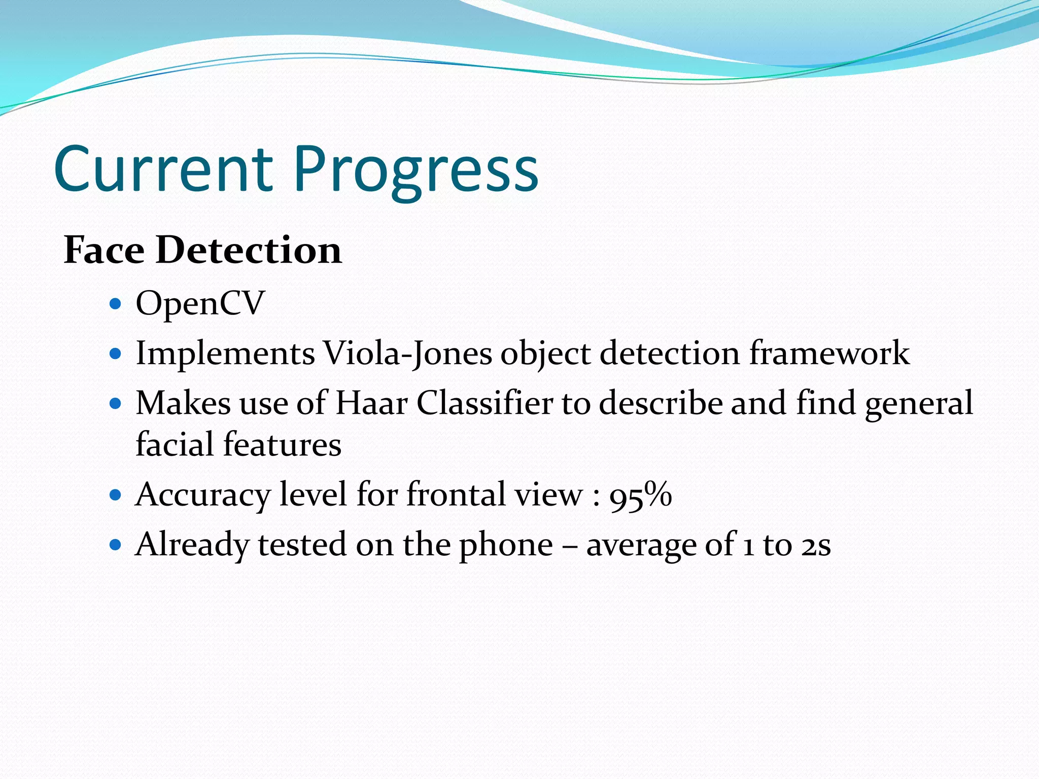 Current Progress
Face Detection
   OpenCV
   Implements Viola-Jones object detection framework
   Makes use of Haar Classifier to describe and find general
    facial features
   Accuracy level for frontal view : 95%
   Already tested on the phone – average of 1 to 2s
 