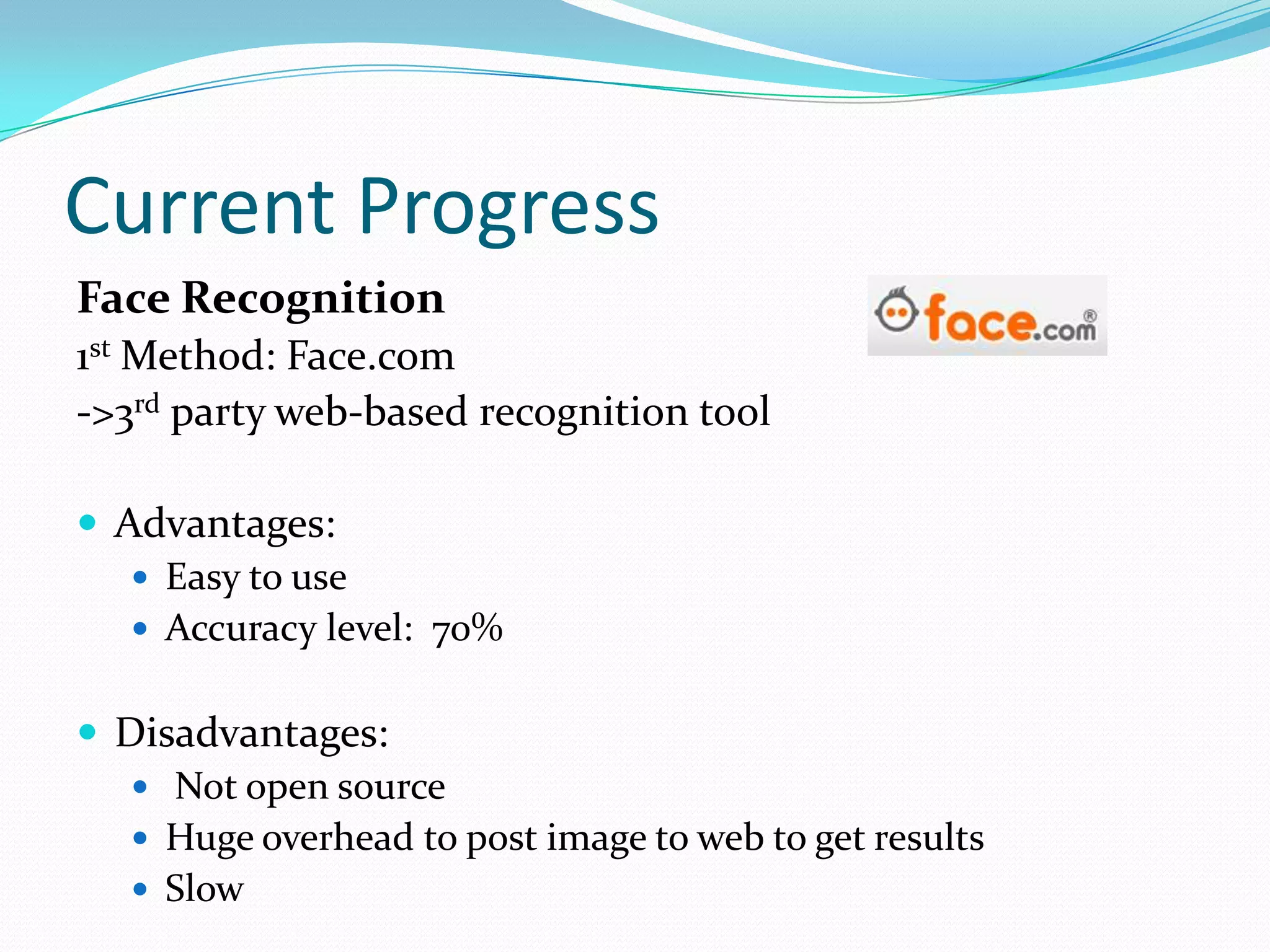 Current Progress
Face Recognition
1st Method: Face.com
->3rd party web-based recognition tool

 Advantages:
    Easy to use
    Accuracy level: 70%


 Disadvantages:
    Not open source
    Huge overhead to post image to web to get results
    Slow
 