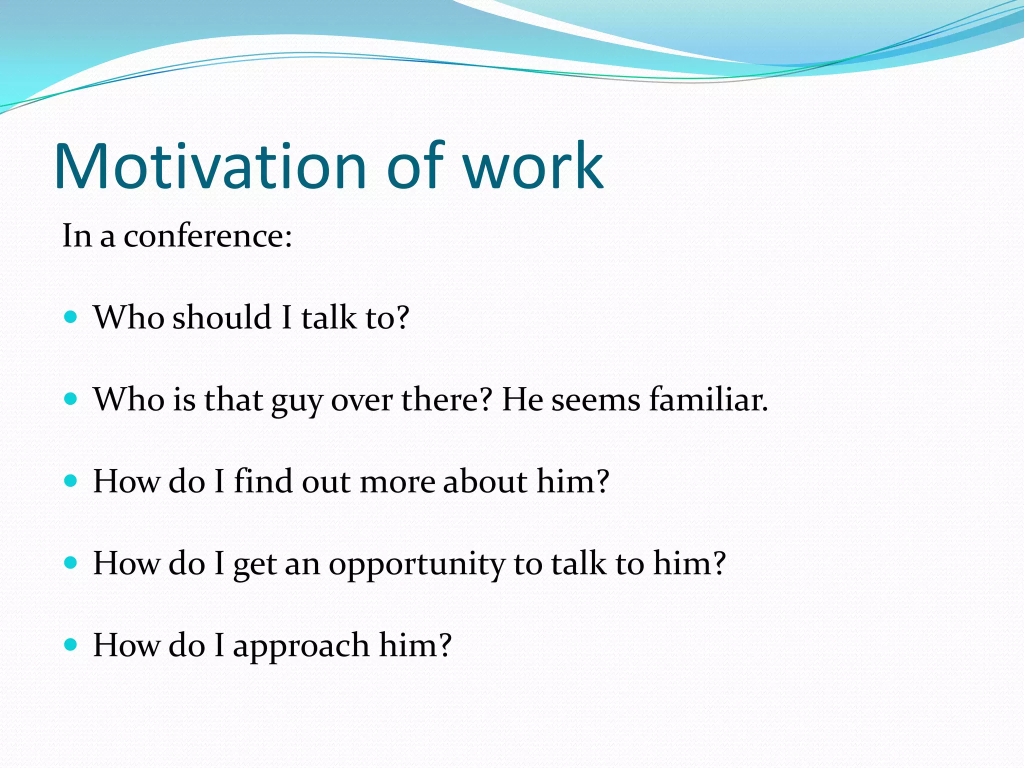 Motivation of work
In a conference:

 Who should I talk to?

 Who is that guy over there? He seems familiar.

 How do I find out more about him?

 How do I get an opportunity to talk to him?

 How do I approach him?
 