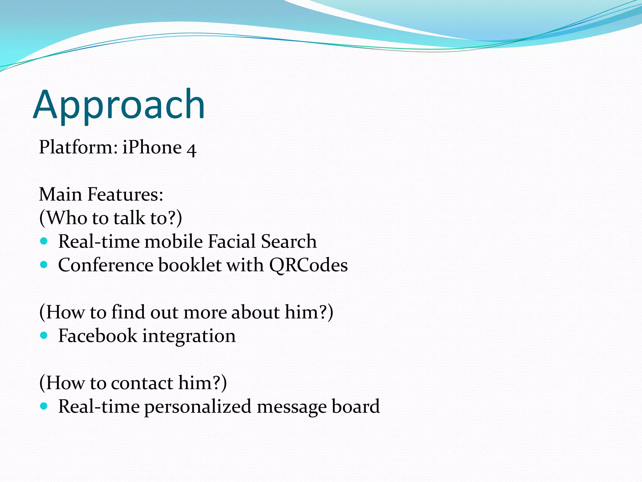 Approach
Platform: iPhone 4

Main Features:
(Who to talk to?)
 Real-time mobile Facial Search
 Conference booklet with QRCodes

(How to find out more about him?)
 Facebook integration

(How to contact him?)
 Real-time personalized message board
 