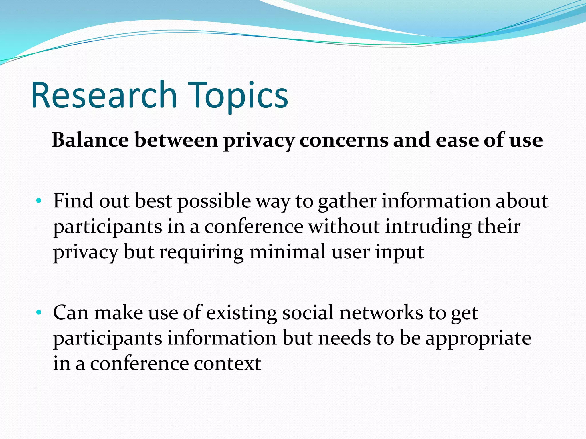 Research Topics
 Balance between privacy concerns and ease of use

• Find out best possible way to gather information about
 participants in a conference without intruding their
 privacy but requiring minimal user input

• Can make use of existing social networks to get
 participants information but needs to be appropriate
 in a conference context
 