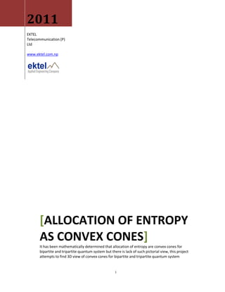 2011
EKTEL
Telecommunication (P)
Ltd

www.ektel.com.np




       [ALLOCATION OF ENTROPY
       AS CONVEX CONES]
       It has been mathematically determined that allocation of entropy are convex cones for
       bipartite and tripartite quantum system but there is lack of such pictorial view, this project
       attempts to find 3D view of convex cones for bipartite and tripartite quantum system


                                                      i
 