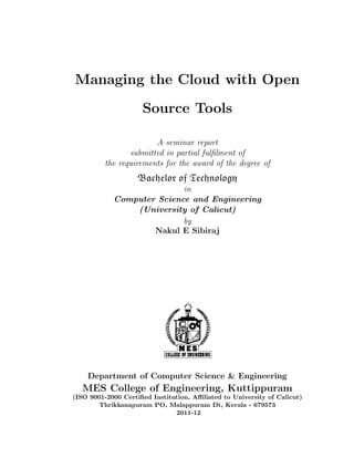 Managing the Cloud with Open

                     Source Tools

                       A seminar report
                submitted in partial fulﬁlment of
         the requirements for the award of the degree of
                    Bachelor of Technology
                           in
            Computer Science and Engineering
                (University of Calicut)
                           by
                    Nakul E Sibiraj




    Department of Computer Science & Engineering
   MES College of Engineering, Kuttippuram
(ISO 9001-2000 Certiﬁed Institution, Aﬃliated to University of Calicut)
        Thrikkanapuram PO, Malappuram Dt, Kerala - 679573
                               2011-12
 