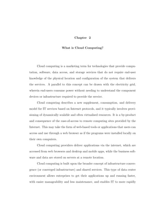 Chapter 2


                         What is Cloud Computing?




      Cloud computing is a marketing term for technologies that provide compu-

tation, software, data access, and storage services that do not require end-user

knowledge of the physical location and conﬁguration of the system that delivers

the services. A parallel to this concept can be drawn with the electricity grid,

wherein end-users consume power without needing to understand the component

devices or infrastructure required to provide the service.

      Cloud computing describes a new supplement, consumption, and delivery

model for IT services based on Internet protocols, and it typically involves provi-

sioning of dynamically scalable and often virtualised resources. It is a by-product

and consequence of the ease-of-access to remote computing sites provided by the

Internet. This may take the form of web-based tools or applications that users can

access and use through a web browser as if the programs were installed locally on

their own computers.

      Cloud computing providers deliver applications via the internet, which are

accessed from web browsers and desktop and mobile apps, while the business soft-

ware and data are stored on servers at a remote location.

      Cloud computing is built upon the broader concept of infrastructure conver-

gence (or converged infrastructure) and shared services. This type of data center

environment allows enterprises to get their applications up and running faster,

with easier manageability and less maintenance, and enables IT to more rapidly
 