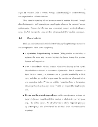 3
adjust IT resources (such as servers, storage, and networking) to meet ﬂuctuating

and unpredictable business demand.

      Most cloud computing infrastructures consist of services delivered through

shared data-centers and appearing as a single point of access for consumer’s com-

puting needs. Commercial oﬀerings may be required to meet service-level agree-

ments (SLAs), but speciﬁc terms are less often negotiated by smaller companies.


2.1       Characteristics

      Here are some of the characteristics of cloud computing that urges businesses

and enterprises to adopt cloud computing.


      • Application Programming Interface (API) provides accessibility to

        software the same way the user interface facilitates interaction between

        humans and computers.

      • Cost is claimed to be reduced and in a public cloud delivery model, capital

        expenditure is converted to operational expenditure. This is purported to

        lower barriers to entry, as infrastructure is typically provided by a third-

        party and does not need to be purchased for one-time or infrequent inten-

        sive computing tasks. Pricing on a utility computing basis is ﬁne-grained

        with usage-based options and fewer IT skills are required for implementa-

        tion.

      • Device and location independence enable users to access systems us-

        ing a web browser regardless of their location or what device they are using

        (e.g., PC, mobile phone). As infrastructure is oﬀ-site (typically provided

        by a third-party) and accessed via the Internet, users can connect from

        anywhere.
 