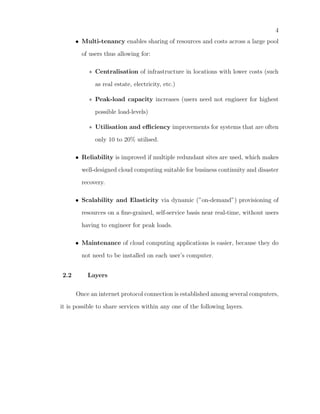 4
      • Multi-tenancy enables sharing of resources and costs across a large pool

        of users thus allowing for:

           ∗ Centralisation of infrastructure in locations with lower costs (such

             as real estate, electricity, etc.)

           ∗ Peak-load capacity increases (users need not engineer for highest

             possible load-levels)

           ∗ Utilisation and eﬃciency improvements for systems that are often

             only 10 to 20% utilised.

      • Reliability is improved if multiple redundant sites are used, which makes

        well-designed cloud computing suitable for business continuity and disaster

        recovery.

      • Scalability and Elasticity via dynamic (”on-demand”) provisioning of

        resources on a ﬁne-grained, self-service basis near real-time, without users

        having to engineer for peak loads.

      • Maintenance of cloud computing applications is easier, because they do

        not need to be installed on each user’s computer.


2.2       Layers

      Once an internet protocol connection is established among several computers,

it is possible to share services within any one of the following layers.
 