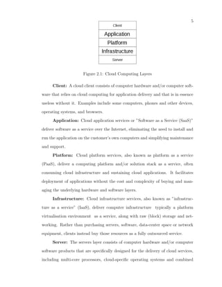 5




                      Figure 2.1: Cloud Computing Layers

      Client: A cloud client consists of computer hardware and/or computer soft-

ware that relies on cloud computing for application delivery and that is in essence

useless without it. Examples include some computers, phones and other devices,

operating systems, and browsers.

      Application: Cloud application services or ”Software as a Service (SaaS)”

deliver software as a service over the Internet, eliminating the need to install and

run the application on the customer’s own computers and simplifying maintenance

and support.

      Platform: Cloud platform services, also known as platform as a service

(PaaS), deliver a computing platform and/or solution stack as a service, often

consuming cloud infrastructure and sustaining cloud applications. It facilitates

deployment of applications without the cost and complexity of buying and man-

aging the underlying hardware and software layers.

      Infrastructure: Cloud infrastructure services, also known as ”infrastruc-

ture as a service” (IaaS), deliver computer infrastructure typically a platform

virtualisation environment as a service, along with raw (block) storage and net-

working. Rather than purchasing servers, software, data-center space or network

equipment, clients instead buy those resources as a fully outsourced service.

      Server: The servers layer consists of computer hardware and/or computer

software products that are speciﬁcally designed for the delivery of cloud services,

including multi-core processors, cloud-speciﬁc operating systems and combined
 