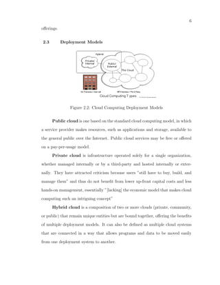 6
oﬀerings.


2.3         Deployment Models




               Figure 2.2: Cloud Computing Deployment Models


      Public cloud is one based on the standard cloud computing model, in which

a service provider makes resources, such as applications and storage, available to

the general public over the Internet. Public cloud services may be free or oﬀered

on a pay-per-usage model.

      Private cloud is infrastructure operated solely for a single organization,

whether managed internally or by a third-party and hosted internally or exter-

nally. They have attracted criticism because users ”still have to buy, build, and

manage them” and thus do not beneﬁt from lower up-front capital costs and less

hands-on management, essentially ”[lacking] the economic model that makes cloud

computing such an intriguing concept”

      Hybrid cloud is a composition of two or more clouds (private, community,

or public) that remain unique entities but are bound together, oﬀering the beneﬁts

of multiple deployment models. It can also be deﬁned as multiple cloud systems

that are connected in a way that allows programs and data to be moved easily

from one deployment system to another.
 