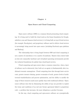 Chapter 4


                     Open Source and Cloud Computing




      Open source software (OSS) is a common thread permeating cloud comput-

ing. It is being used to build the cloud (such as the Linux foundation for Google,

salesforce.com and Amazon cloud services); it is being built on top of cloud services

(for example, Eucalyptus); and proprietary software used to deliver cloud services

is increasingly being moved into open source (including Facebook open platform

and Hadoop).

      The relationship that is being forged between OSS and cloud computing is

not a matter of coincidence; it is a matter of symbiosis. Massive data centers built

on low-cost commodity hardware and virtualized operating environments provide

the technical foundations for global class cloud-based services.

      Cloud computing and open source share a common connection when a layer

of software can be abstracted, they both act as agents to fundamentally alter tra-

ditional economic assumptions. Cloud computing does this through lower service

costs, greater resource sharing, greater economies of scale, greater levels of archi-

tectural standardization and process optimization, and the ability to modify the

usage of those resources much more quickly than with traditional software. Open-

source software does this by eliminating the ability of any one provider to exploit

the terms and conditions of an end user license agreement linked to proprietary

code - a problem that increases, the more ubiquitous a product becomes.

      In this way, cloud computing and open-source software are synergistically
 