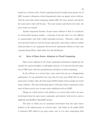 10
bound in a virtuous circle. Cloud computing directly beneﬁts from greater use of

OSS, because it eliminates critical dependencies that can impact service delivery.

And the more that cloud computing utilizes OSS, the more mature and diverse

the open-source stack will become. The more mature and diverse the stack, the

more cloud can expand.

      Another important dynamic of open source software is that it is conducive

to service-based business models - a function of the fact that it is very diﬃcult

to commercialize code with a ﬂuid ownership structure. Therefore, unlike soft-

ware governed under an end user license agreement, open-source software enables

cloud providers to tie component Service-Level Agreements (SLAs) to their own

customer-facing SLAs, which allows for risk distribution.


4.1       State of Open Source Adoption in Cloud Computing

      Open source adoption in the cloud computing environment though has not

reached the expected heights, is still highly relevant. It is observed that the adop-

tion of OSS varies with the specializations and layers of cloud computing.

      In the software as a service layer, open source has put up a disappointing

performance. It was estimated every year that the next year SAAS will see more

open source vendors. But, all of the major SAAS vendors such as google use closed

source software. The more frustrating aspect to the open source community is that

most of these services run on open source platforms such as LAMP.

      Things are a little better in the platform as a service layer with a lot more

involvement from the open source community and industry with services such as

AppScale and RedHat’s OpenShift project.

      The layer in which you see maximum involvement from the open source

industry is the infrastructure as a service layer. The leader in the public IAAS

is Amazon’s EC2 which is not open source, but it is in close competition with
 