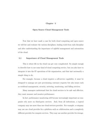 Chapter 5


                   Open Source Cloud Management Tools




      Now that we have made a case for both cloud computing and open source

we will list and evaluate the various disciplines, leading tools from each discipline

and after understanding the importance of rightful management and automation

of the cloud.


5.1       Importance of Cloud Management Tools

      This is where life in the cloud can get very complicated. Its simple enough

to describe how to use some kind of cloud computing service, but you also have to

integrate it into the IT operations of the organization, and that isnt necessarily a

simple thing to do.

      For example, because a cloud requires a self-service capability, it must be

designed to manage not just provisioning customer requests but also issues such

as workload management, security, metering, monitoring, and billing services.

      Many managers understand that for cloud services to be safe and eﬀective,

they must measure and monitor performance.

      In fact, performance monitoring will become increasingly important as com-

panies rely more on third-party services. And, from all indications, a typical

company may use more than one cloud services provider. For example, a company

may use one cloud provider for a platform such as collaboration and a completely

diﬀerent provider for compute services. They may use another provider for storage.
 