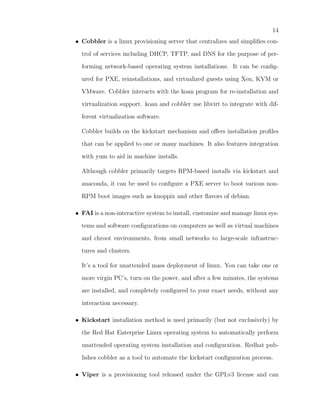 14
• Cobbler is a linux provisioning server that centralizes and simpliﬁes con-

  trol of services including DHCP, TFTP, and DNS for the purpose of per-

  forming network-based operating system installations. It can be conﬁg-

  ured for PXE, reinstallations, and virtualized guests using Xen, KVM or

  VMware. Cobbler interacts with the koan program for re-installation and

  virtualization support. koan and cobbler use libvirt to integrate with dif-

  ferent virtualization software.

  Cobbler builds on the kickstart mechanism and oﬀers installation proﬁles

  that can be applied to one or many machines. It also features integration

  with yum to aid in machine installs.

  Although cobbler primarily targets RPM-based installs via kickstart and

  anaconda, it can be used to conﬁgure a PXE server to boot various non-

  RPM boot images such as knoppix and other ﬂavors of debian.

• FAI is a non-interactive system to install, customize and manage linux sys-

  tems and software conﬁgurations on computers as well as virtual machines

  and chroot environments, from small networks to large-scale infrastruc-

  tures and clusters.

  It’s a tool for unattended mass deployment of linux. You can take one or

  more virgin PC’s, turn on the power, and after a few minutes, the systems

  are installed, and completely conﬁgured to your exact needs, without any

  interaction necessary.

• Kickstart installation method is used primarily (but not exclusively) by

  the Red Hat Enterprise Linux operating system to automatically perform

  unattended operating system installation and conﬁguration. Redhat pub-

  lishes cobbler as a tool to automate the kickstart conﬁguration process.

• Viper is a provisioning tool released under the GPLv3 license and can
 