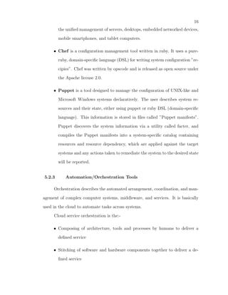 16
        the uniﬁed management of servers, desktops, embedded networked devices,

        mobile smartphones, and tablet computers.

     • Chef is a conﬁguration management tool written in ruby. It uses a pure-

        ruby, domain-speciﬁc language (DSL) for writing system conﬁguration ”re-

        cipies”. Chef was written by opscode and is released as open source under

        the Apache license 2.0.

     • Puppet is a tool designed to manage the conﬁguration of UNIX-like and

        Microsoft Windows systems declaratively. The user describes system re-

        sources and their state, either using puppet or ruby DSL (domain-speciﬁc

        language). This information is stored in ﬁles called ”Puppet manifests”.

        Puppet discovers the system information via a utility called facter, and

        compiles the Puppet manifests into a system-speciﬁc catalog containing

        resources and resource dependency, which are applied against the target

        systems and any actions taken to remediate the system to the desired state

        will be reported.


5.2.3      Automation/Orchestration Tools

     Orchestration describes the automated arrangement, coordination, and man-

agement of complex computer systems, middleware, and services. It is basically

used in the cloud to automate tasks across systems.

     Cloud service orchestration is the:-

     • Composing of architecture, tools and processes by humans to deliver a

        deﬁned service

     • Stitching of software and hardware components together to deliver a de-

        ﬁned service
 
