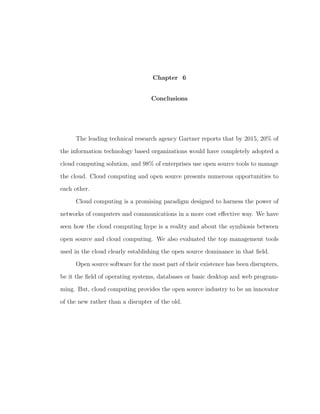 Chapter 6


                                  Conclusions




     The leading technical research agency Gartner reports that by 2015, 20% of

the information technology based organizations would have completely adopted a

cloud computing solution, and 98% of enterprises use open source tools to manage

the cloud. Cloud computing and open source presents numerous opportunities to

each other.

     Cloud computing is a promising paradigm designed to harness the power of

networks of computers and communications in a more cost eﬀective way. We have

seen how the cloud computing hype is a reality and about the symbiosis between

open source and cloud computing. We also evaluated the top management tools

used in the cloud clearly establishing the open source dominance in that ﬁeld.

     Open source software for the most part of their existence has been disrupters,

be it the ﬁeld of operating systems, databases or basic desktop and web program-

ming. But, cloud computing provides the open source industry to be an innovator

of the new rather than a disrupter of the old.
 