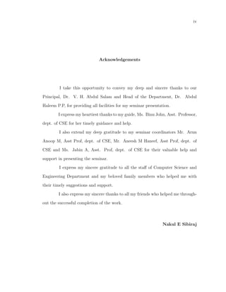 iv




                              Acknowledgements




         I take this opportunity to convey my deep and sincere thanks to our

Principal, Dr. V. H. Abdul Salam and Head of the Department, Dr. Abdul

Haleem P.P, for providing all facilities for my seminar presentation.

        I express my heartiest thanks to my guide, Ms. Binu John, Asst. Professor,

dept. of CSE for her timely guidance and help.

        I also extend my deep gratitude to my seminar coordinators Mr. Arun

Anoop M, Asst Prof, dept. of CSE, Mr. Aneesh M Haneef, Asst Prof, dept. of

CSE and Ms. Jabin A, Asst. Prof, dept. of CSE for their valuable help and

support in presenting the seminar.

        I express my sincere gratitude to all the staﬀ of Computer Science and

Engineering Department and my beloved family members who helped me with

their timely suggestions and support.

        I also express my sincere thanks to all my friends who helped me through-

out the successful completion of the work.



                                                                Nakul E Sibiraj
 